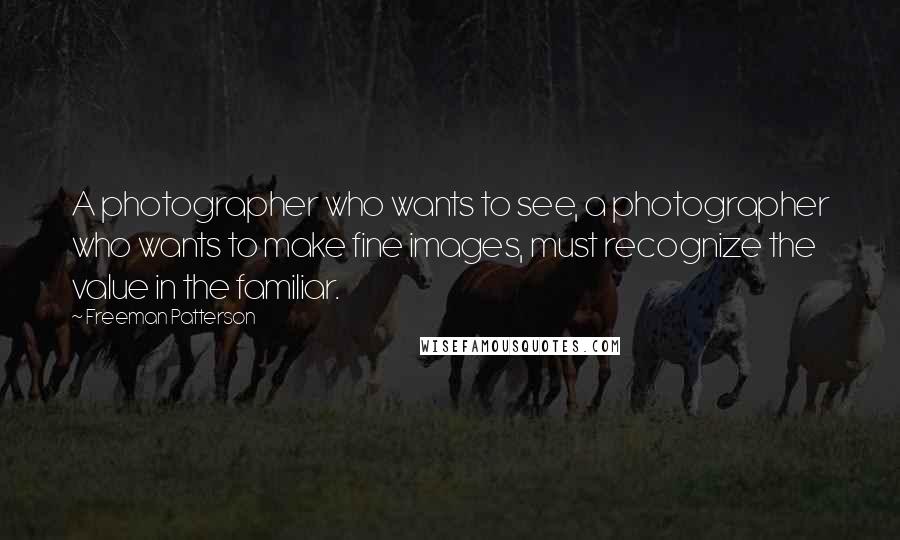 Freeman Patterson Quotes: A photographer who wants to see, a photographer who wants to make fine images, must recognize the value in the familiar.