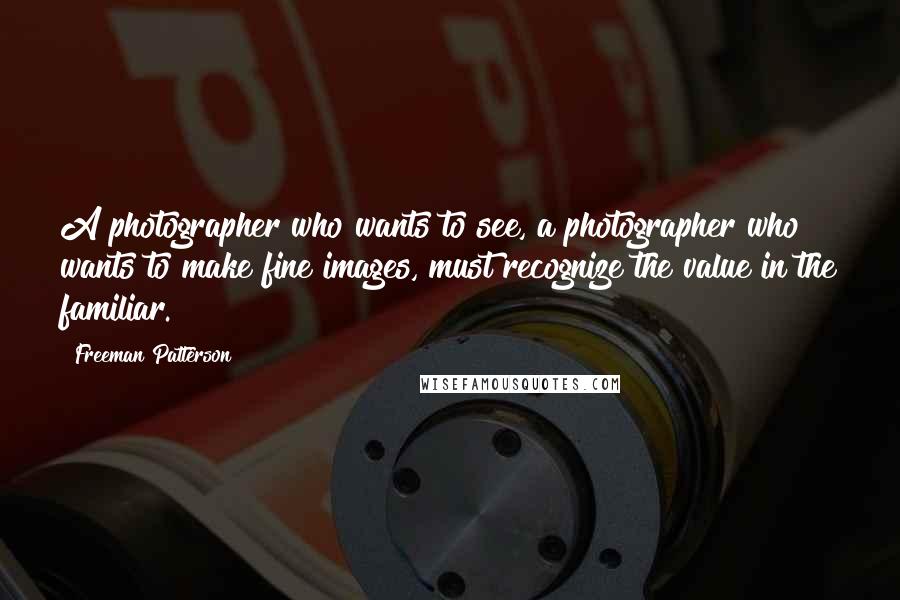 Freeman Patterson Quotes: A photographer who wants to see, a photographer who wants to make fine images, must recognize the value in the familiar.