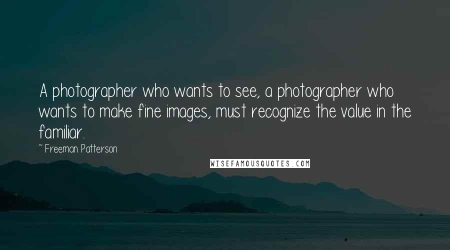 Freeman Patterson Quotes: A photographer who wants to see, a photographer who wants to make fine images, must recognize the value in the familiar.