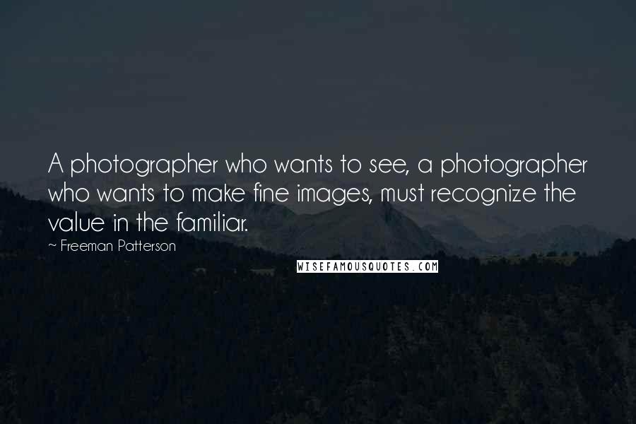 Freeman Patterson Quotes: A photographer who wants to see, a photographer who wants to make fine images, must recognize the value in the familiar.