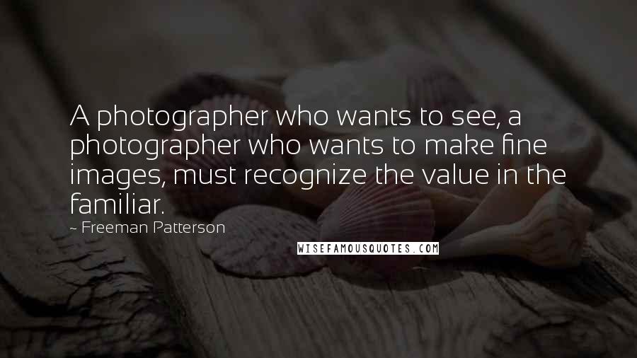 Freeman Patterson Quotes: A photographer who wants to see, a photographer who wants to make fine images, must recognize the value in the familiar.