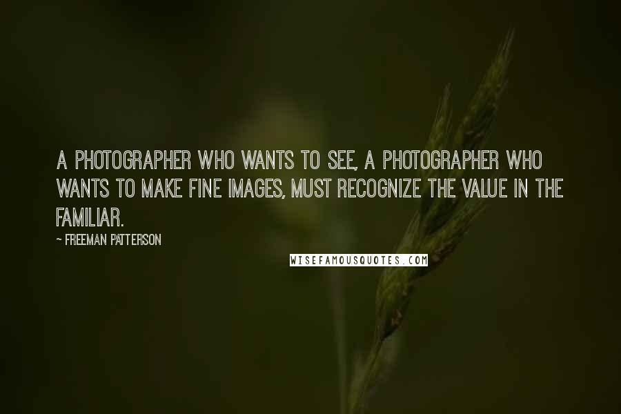 Freeman Patterson Quotes: A photographer who wants to see, a photographer who wants to make fine images, must recognize the value in the familiar.