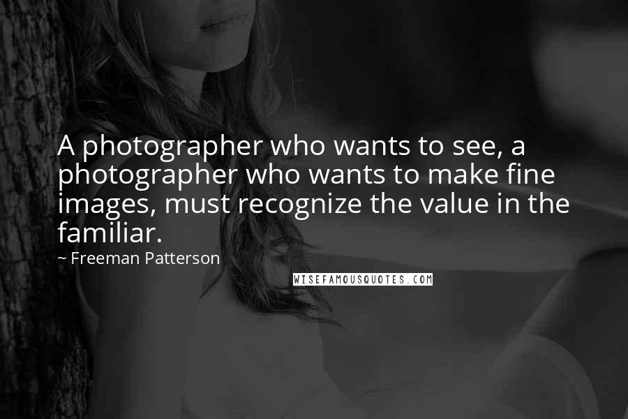 Freeman Patterson Quotes: A photographer who wants to see, a photographer who wants to make fine images, must recognize the value in the familiar.