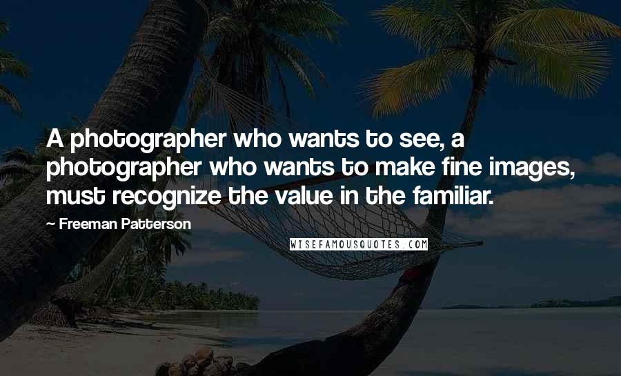 Freeman Patterson Quotes: A photographer who wants to see, a photographer who wants to make fine images, must recognize the value in the familiar.