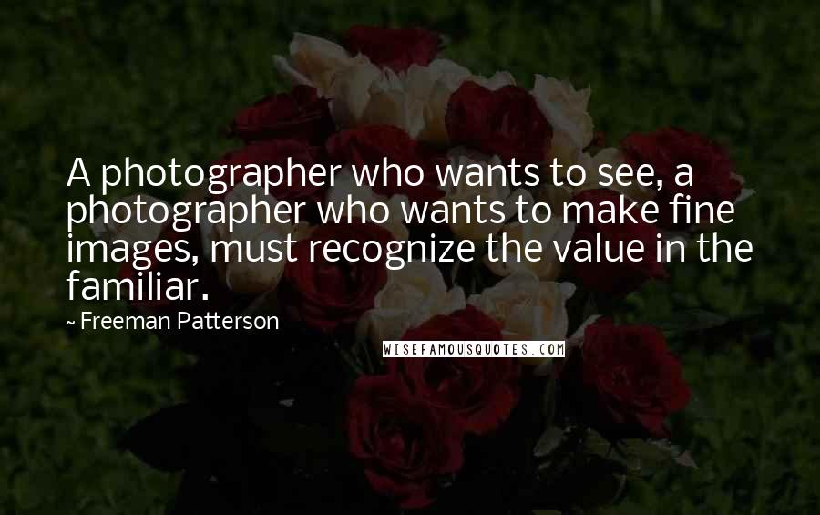 Freeman Patterson Quotes: A photographer who wants to see, a photographer who wants to make fine images, must recognize the value in the familiar.