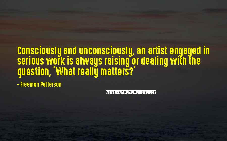 Freeman Patterson Quotes: Consciously and unconsciously, an artist engaged in serious work is always raising or dealing with the question, 'What really matters?'