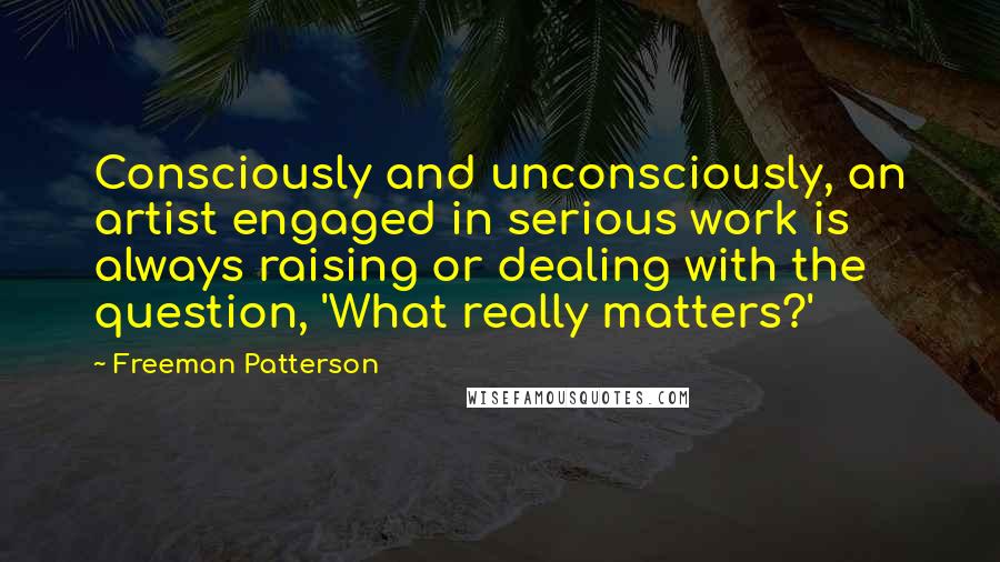 Freeman Patterson Quotes: Consciously and unconsciously, an artist engaged in serious work is always raising or dealing with the question, 'What really matters?'