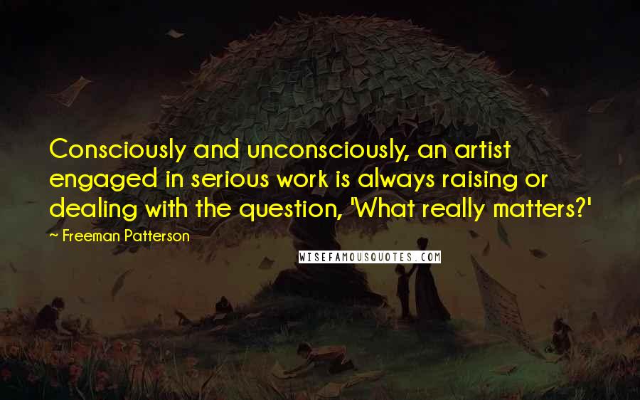 Freeman Patterson Quotes: Consciously and unconsciously, an artist engaged in serious work is always raising or dealing with the question, 'What really matters?'