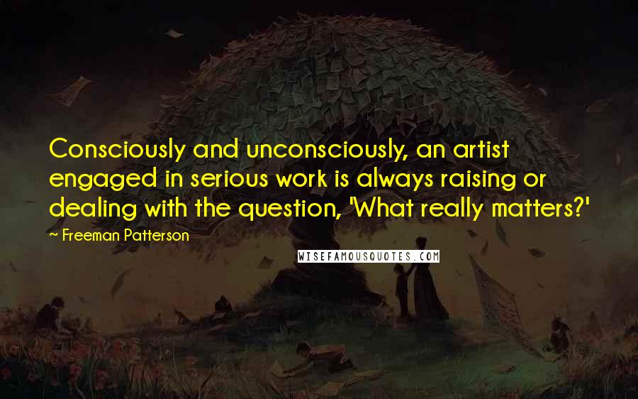 Freeman Patterson Quotes: Consciously and unconsciously, an artist engaged in serious work is always raising or dealing with the question, 'What really matters?'