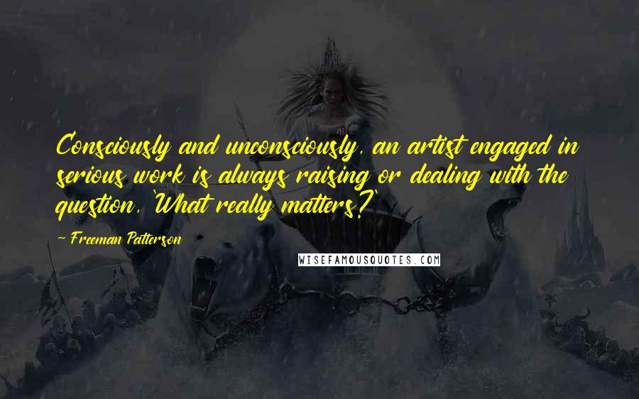 Freeman Patterson Quotes: Consciously and unconsciously, an artist engaged in serious work is always raising or dealing with the question, 'What really matters?'