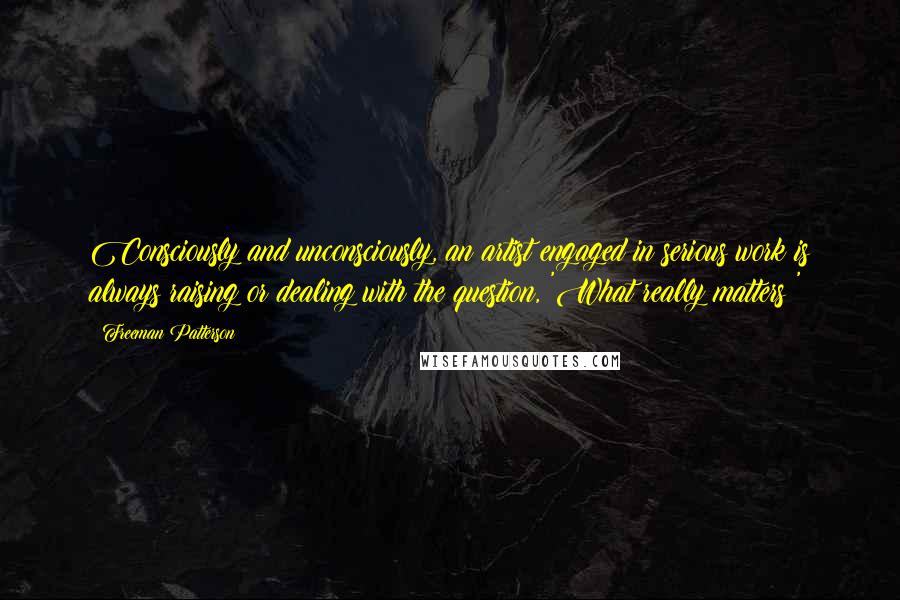 Freeman Patterson Quotes: Consciously and unconsciously, an artist engaged in serious work is always raising or dealing with the question, 'What really matters?'