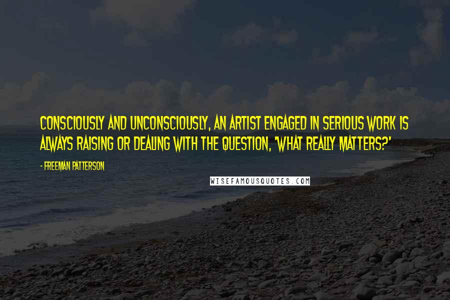 Freeman Patterson Quotes: Consciously and unconsciously, an artist engaged in serious work is always raising or dealing with the question, 'What really matters?'