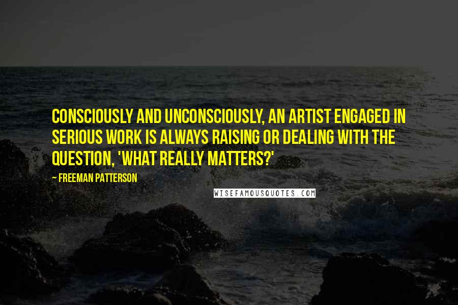 Freeman Patterson Quotes: Consciously and unconsciously, an artist engaged in serious work is always raising or dealing with the question, 'What really matters?'