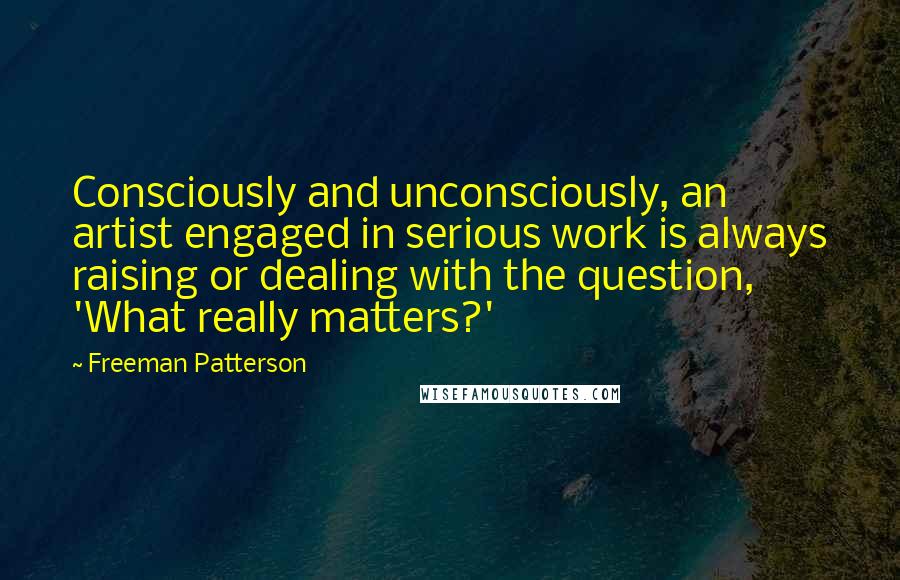 Freeman Patterson Quotes: Consciously and unconsciously, an artist engaged in serious work is always raising or dealing with the question, 'What really matters?'