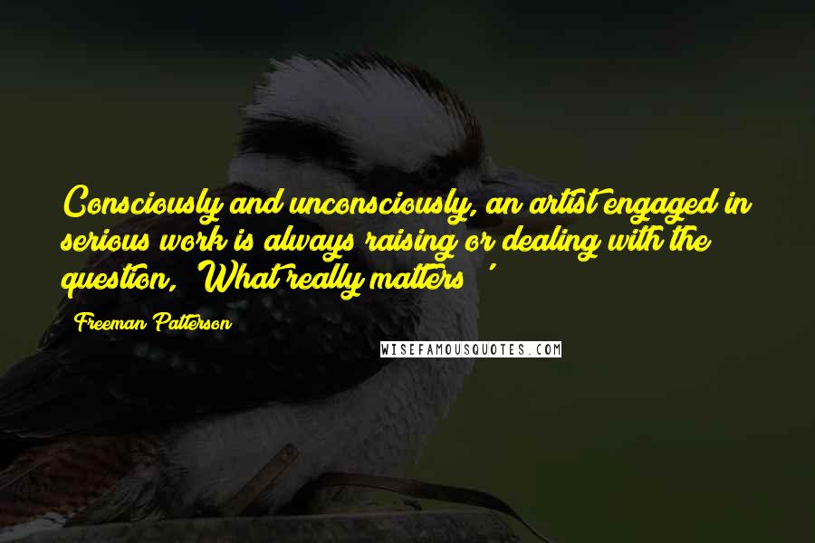 Freeman Patterson Quotes: Consciously and unconsciously, an artist engaged in serious work is always raising or dealing with the question, 'What really matters?'