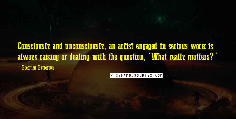 Freeman Patterson Quotes: Consciously and unconsciously, an artist engaged in serious work is always raising or dealing with the question, 'What really matters?'