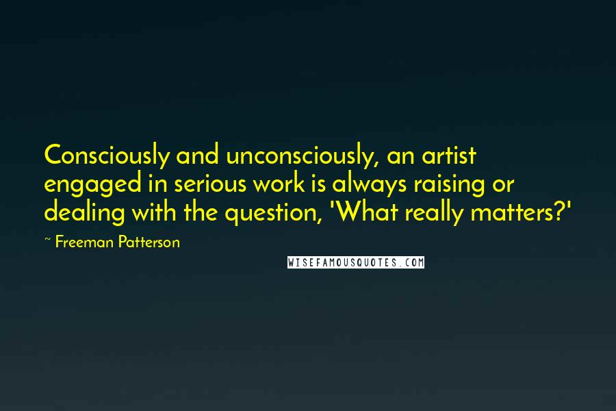 Freeman Patterson Quotes: Consciously and unconsciously, an artist engaged in serious work is always raising or dealing with the question, 'What really matters?'