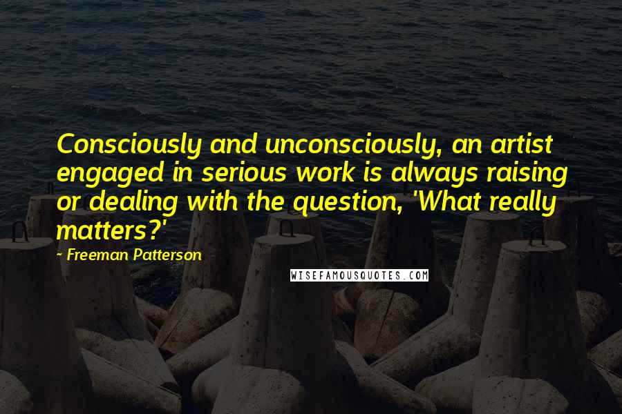 Freeman Patterson Quotes: Consciously and unconsciously, an artist engaged in serious work is always raising or dealing with the question, 'What really matters?'