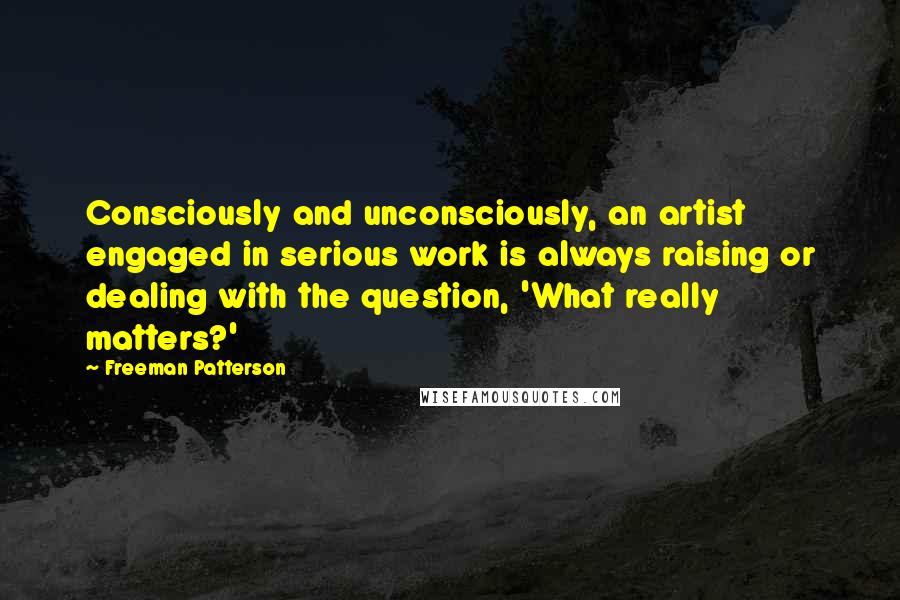 Freeman Patterson Quotes: Consciously and unconsciously, an artist engaged in serious work is always raising or dealing with the question, 'What really matters?'