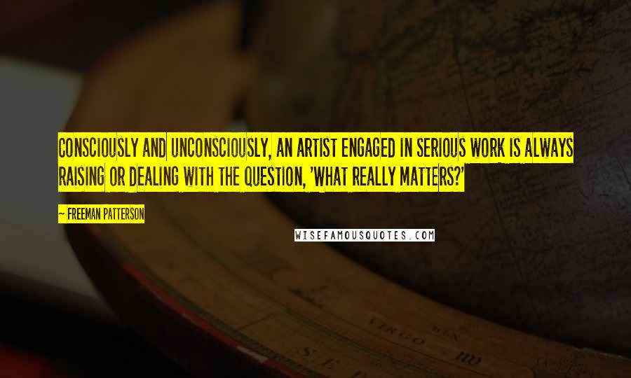 Freeman Patterson Quotes: Consciously and unconsciously, an artist engaged in serious work is always raising or dealing with the question, 'What really matters?'