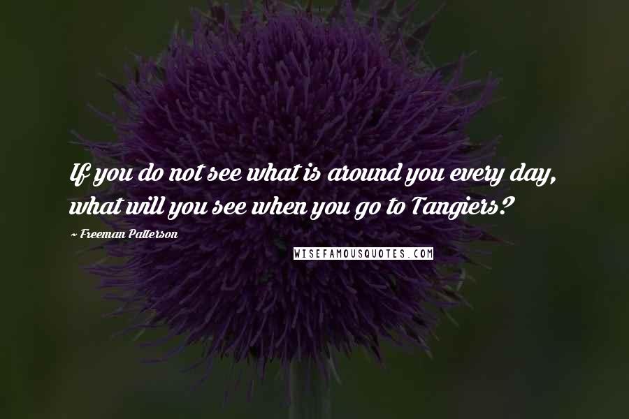 Freeman Patterson Quotes: If you do not see what is around you every day, what will you see when you go to Tangiers?