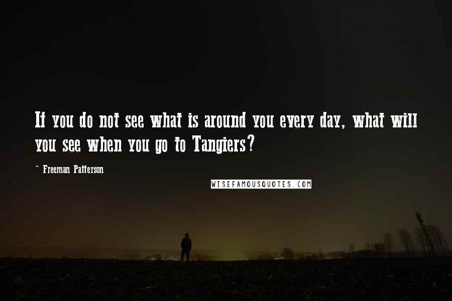 Freeman Patterson Quotes: If you do not see what is around you every day, what will you see when you go to Tangiers?