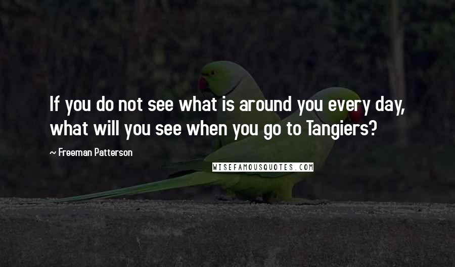 Freeman Patterson Quotes: If you do not see what is around you every day, what will you see when you go to Tangiers?