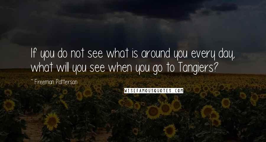 Freeman Patterson Quotes: If you do not see what is around you every day, what will you see when you go to Tangiers?