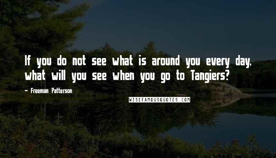 Freeman Patterson Quotes: If you do not see what is around you every day, what will you see when you go to Tangiers?