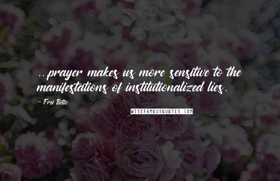 Frei Betto Quotes: ...prayer makes us more sensitive to the manifestations of institutionalized lies.