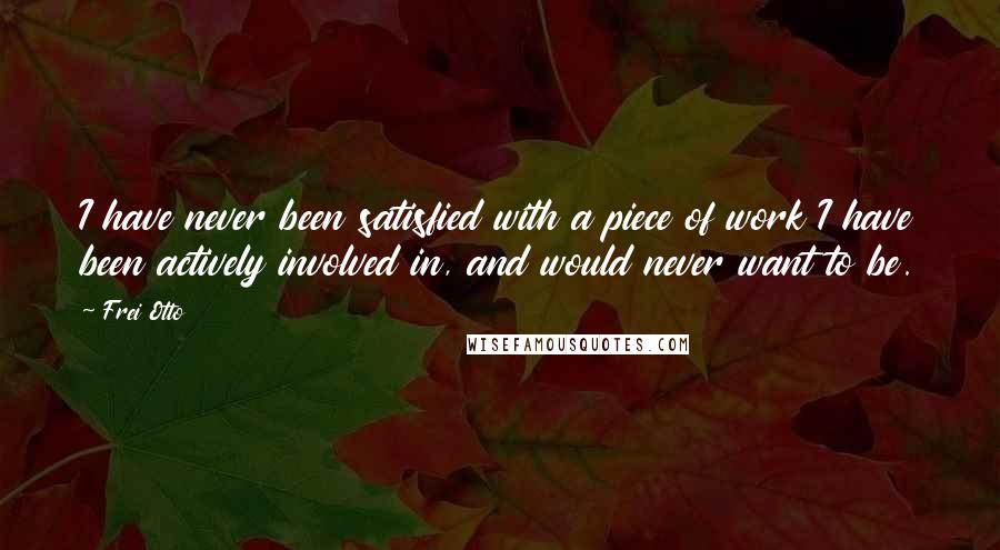 Frei Otto Quotes: I have never been satisfied with a piece of work I have been actively involved in, and would never want to be.