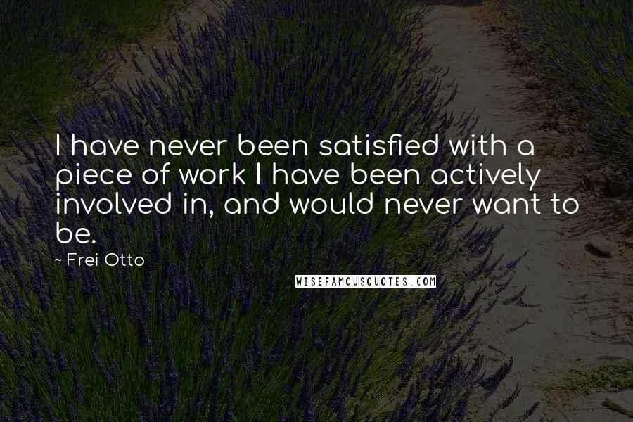 Frei Otto Quotes: I have never been satisfied with a piece of work I have been actively involved in, and would never want to be.