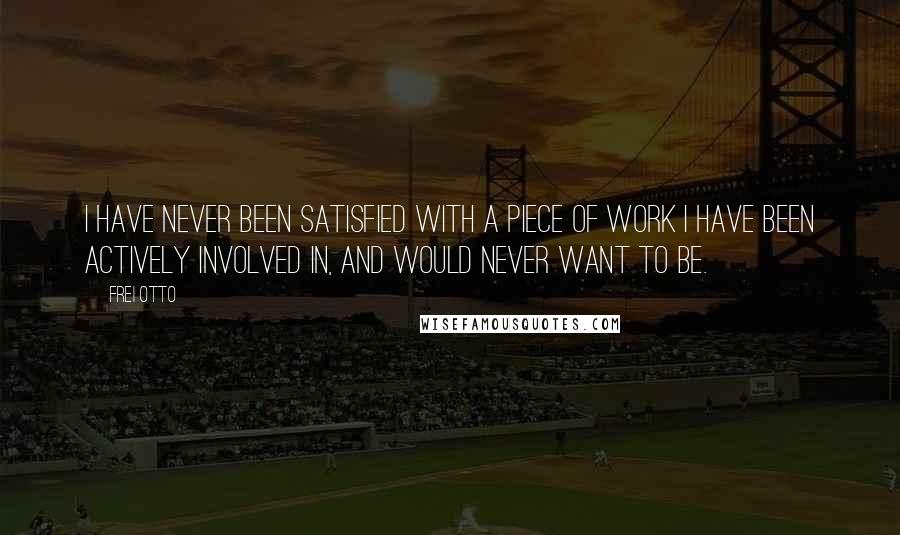 Frei Otto Quotes: I have never been satisfied with a piece of work I have been actively involved in, and would never want to be.