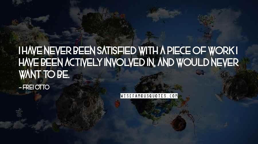 Frei Otto Quotes: I have never been satisfied with a piece of work I have been actively involved in, and would never want to be.