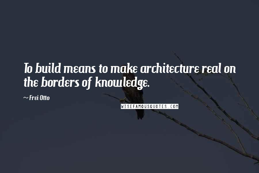 Frei Otto Quotes: To build means to make architecture real on the borders of knowledge.