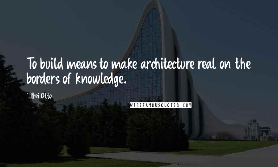 Frei Otto Quotes: To build means to make architecture real on the borders of knowledge.