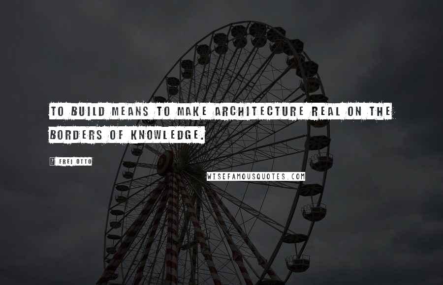 Frei Otto Quotes: To build means to make architecture real on the borders of knowledge.