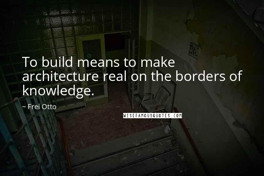 Frei Otto Quotes: To build means to make architecture real on the borders of knowledge.