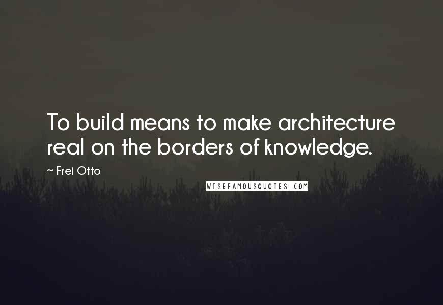 Frei Otto Quotes: To build means to make architecture real on the borders of knowledge.