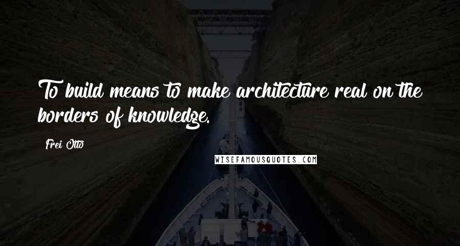 Frei Otto Quotes: To build means to make architecture real on the borders of knowledge.