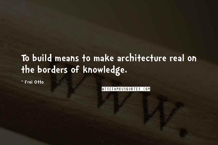 Frei Otto Quotes: To build means to make architecture real on the borders of knowledge.