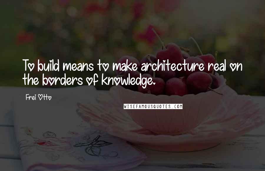 Frei Otto Quotes: To build means to make architecture real on the borders of knowledge.