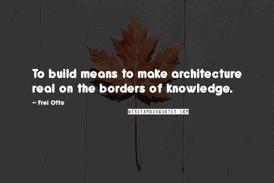 Frei Otto Quotes: To build means to make architecture real on the borders of knowledge.