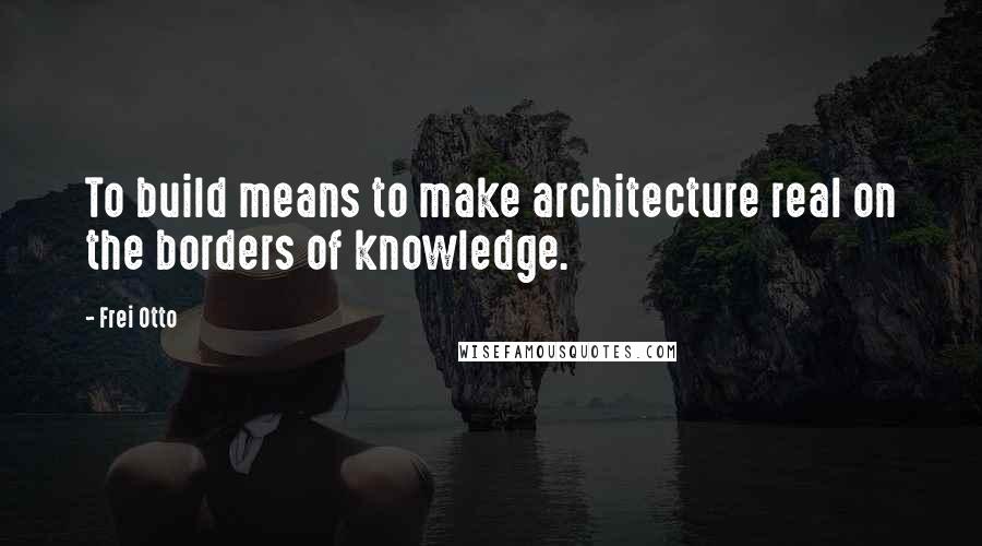 Frei Otto Quotes: To build means to make architecture real on the borders of knowledge.