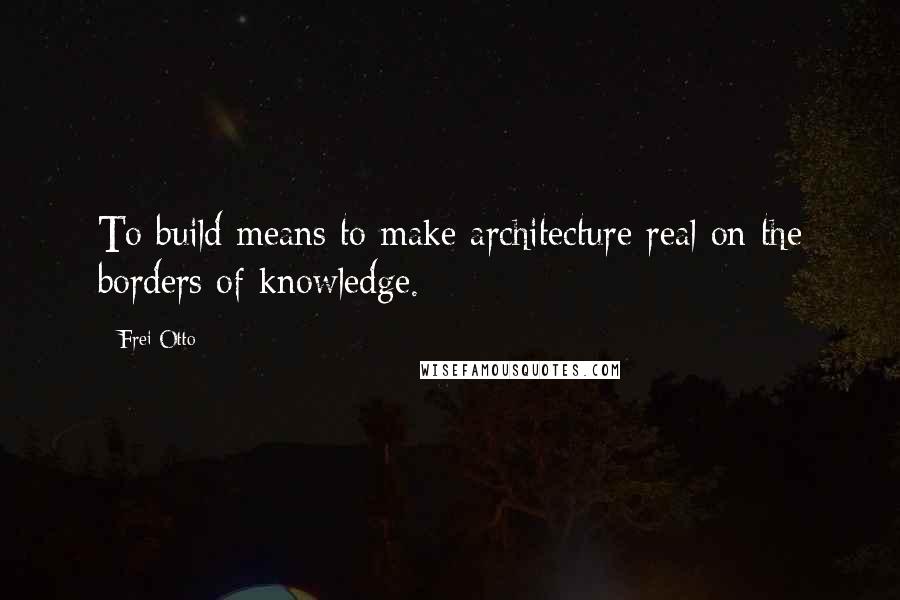 Frei Otto Quotes: To build means to make architecture real on the borders of knowledge.