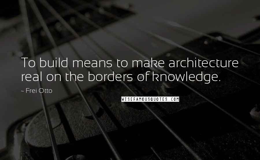 Frei Otto Quotes: To build means to make architecture real on the borders of knowledge.