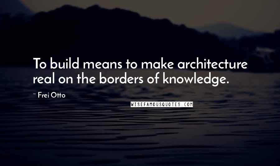 Frei Otto Quotes: To build means to make architecture real on the borders of knowledge.