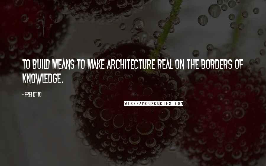 Frei Otto Quotes: To build means to make architecture real on the borders of knowledge.