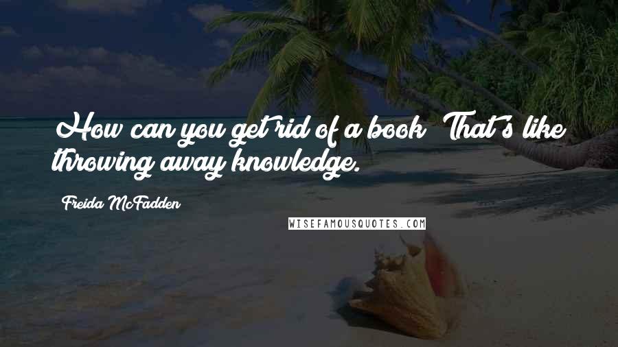 Freida McFadden Quotes: How can you get rid of a book? That's like throwing away knowledge.