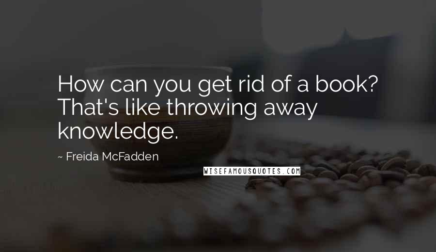 Freida McFadden Quotes: How can you get rid of a book? That's like throwing away knowledge.